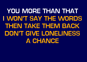 YOU MORE THAN THAT
I WON'T SAY THE WORDS
THEN TAKE THEM BACK
DON'T GIVE LONELINESS
A CHANCE