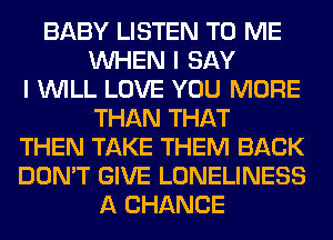 BABY LISTEN TO ME
WHEN I SAY
I WILL LOVE YOU MORE
THAN THAT
THEN TAKE THEM BACK
DON'T GIVE LONELINESS
A CHANCE