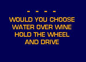 WOULD YOU CHOOSE
WATER OVER WINE
HOLD THE WHEEL
AND DRIVE