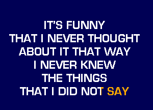 ITIS FUNNY
THAT I NEVER THOUGHT
ABOUT IT THAT WAY
I NEVER KNEW
THE THINGS
THAT I DID NOT SAY