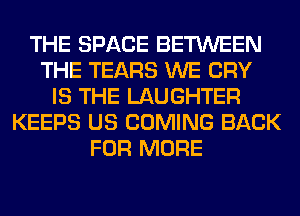 THE SPACE BETWEEN
THE TEARS WE CRY
IS THE LAUGHTER
KEEPS US COMING BACK
FOR MORE