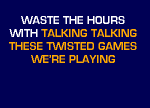 WASTE THE HOURS
WITH TALKING TALKING
THESE TWISTED GAMES

WERE PLAYING