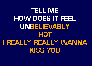 TELL ME
HOW DOES IT FEEL
UNBELIEVABLY
HOT
I REALLY REALLY WANNA
KISS YOU