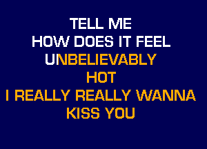 TELL ME
HOW DOES IT FEEL
UNBELIEVABLY
HOT
I REALLY REALLY WANNA
KISS YOU