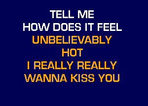 TELL ME
HOW DOES IT FEEL
UNBELIEVABLY
HOT
I REALLY REALLY
WANNA KISS YOU