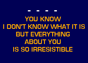 YOU KNOW
I DON'T KNOW WHAT IT IS
BUT EVERYTHING
ABOUT YOU
IS SO IRRESISTIBLE