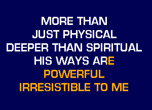 MORE THAN
JUST PHYSICAL
DEEPER THAN SPIRITUAL
HIS WAYS ARE
POWERFUL
IRRESISTIBLE TO ME