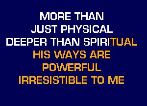 MORE THAN
JUST PHYSICAL
DEEPER THAN SPIRITUAL
HIS WAYS ARE
POWERFUL
IRRESISTIBLE TO ME