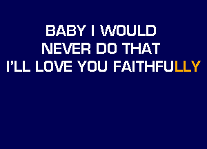 BABY I WOULD
NEVER DO THAT
I'LL LOVE YOU FAITHFULLY