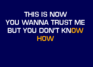 THIS IS NOW
YOU WANNA TRUST ME
BUT YOU DON'T KNOW

HOW