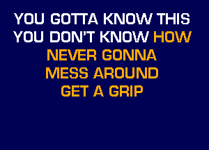 YOU GOTTA KNOW THIS
YOU DON'T KNOW HOW
NEVER GONNA
MESS AROUND
GET A GRIP