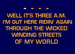 WELL ITS THREE AM.
I'M OUT HERE RIDIN' AGAIN

THROUGH THE WICKED
WINDING STREETS

OF MY WORLD