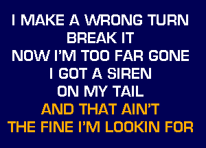 I MAKE A WRONG TURN
BREAK IT
NOW I'M T00 FAR GONE
I GOT A SIREN
ON MY TAIL
AND THAT AIN'T
THE FINE I'M LOOKIN FOR