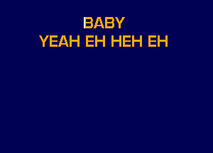 BABY
YEAH EH HEH EH