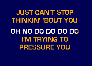 JUST CAN'T STOP
THINKIN' BOUT YOU

OH NO DO DO D0 DO
I'M TRYING TO
PRESSURE YOU