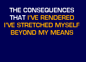 THE CONSEQUENCES
THAT I'VE RENDERED
I'VE STRETCHED MYSELF
BEYOND MY MEANS