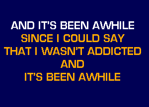 AND ITS BEEN AW-IILE
SINCE I COULD SAY
THAT I WASN'T ADDICTED
AND
ITS BEEN AW-IILE