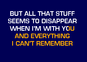 BUT ALL THAT STUFF
SEEMS T0 DISAPPEAR
WHEN I'M WITH YOU
AND EVERYTHING
I CAN'T REMEMBER