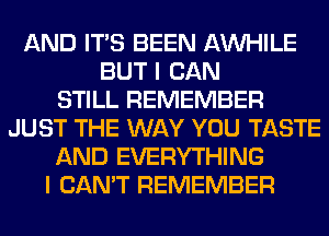 AND ITS BEEN AW-IILE
BUT I CAN
STILL REMEMBER
JUST THE WAY YOU TASTE
AND EVERYTHING
I CAN'T REMEMBER