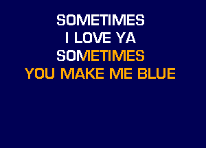 SOMETIMES
I LOVE YA
SOMETIMES
YOU MAKE ME BLUE