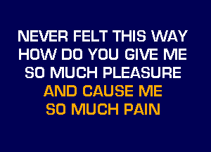 NEVER FELT THIS WAY
HOW DO YOU GIVE ME
SO MUCH PLEASURE
AND CAUSE ME
SO MUCH PAIN