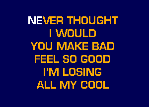 NEVER THOUGHT
I WOULD
YOU MAKE BAD

FEEL SO GOOD
I'M LOSING
ALL MY COOL