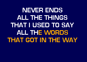 NEVER ENDS
ALL THE THINGS
THAT I USED TO SAY
ALL THE WORDS
THAT GOT IN THE WAY