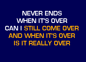 NEVER ENDS
WHEN ITS OVER
CAN I STILL COME OVER
AND WHEN ITS OVER
IS IT REALLY OVER