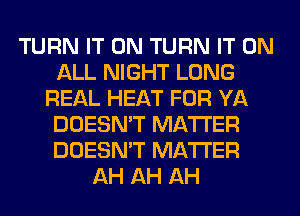 TURN IT ON TURN IT ON
ALL NIGHT LONG
REAL HEAT FOR YA
DOESN'T MATTER
DOESN'T MATTER
AH AH AH