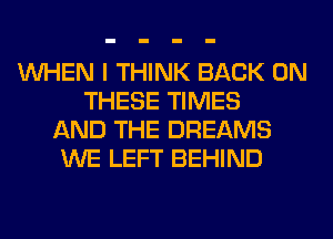 WHEN I THINK BACK ON
THESE TIMES
AND THE DREAMS
WE LEFT BEHIND