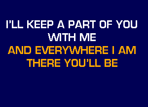 I'LL KEEP A PART OF YOU
WITH ME
AND EVERYWHERE I AM
THERE YOU'LL BE