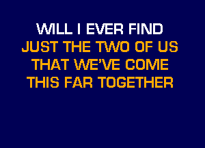 WILL I EVER FIND
JUST THE TWO OF US
THAT WEVE COME
THIS FAR TOGETHER