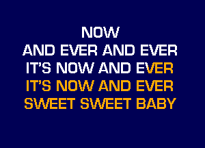 NOW
AND EVER AND EVER
IT'S NOW AND EVER
IT'S NOW AND EVER
SWEET SWEET BABY