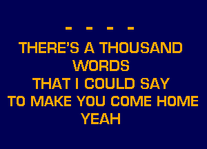 THERE'S A THOUSAND
WORDS

THAT I COULD SAY
TO MAKE YOU COME HOME

YEAH