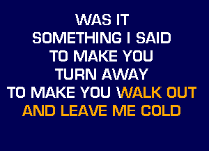 WAS IT
SOMETHING I SAID
TO MAKE YOU
TURN AWAY
TO MAKE YOU WALK OUT
AND LEAVE ME COLD