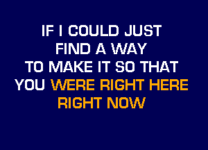 IF I COULD JUST
FIND A WAY
TO MAKE IT SO THAT
YOU WERE RIGHT HERE
RIGHT NOW