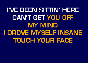 I'VE BEEN SITI'IN' HERE
CAN'T GET YOU OFF
MY MIND
I DROVE MYSELF INSANE
TOUCH YOUR FACE