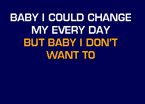 BABY I COULD CHANGE
MY EVERY DAY
BUT BABY I DON'T
WANT TO