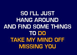 SO I'LL JUST
HANG AROUND
AND FIND SOME THINGS
TO DO
TAKE MY MIND OFF
MISSING YOU