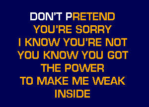 DOMT PRETEND
YOURE SORRY
I KNOW YOURE NUT
YOU KNOW YOU GOT
THE POWER
TO MAKE ME WEAK
INSIDE