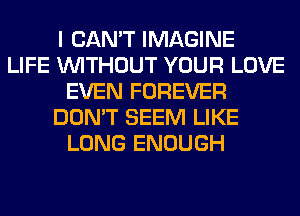 I CAN'T IMAGINE
LIFE WITHOUT YOUR LOVE
EVEN FOREVER
DON'T SEEM LIKE
LONG ENOUGH