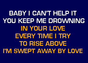 BABY I CAN'T HELP IT
YOU KEEP ME BROWNING
IN YOUR LOVE
EVERY TIME I TRY

TO RISE ABOVE
I'M SWEPT AWAY BY LOVE