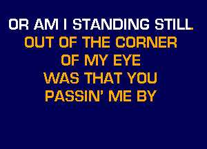 0R AM I STANDING STILL
OUT OF THE CORNER
OF MY EYE
WAS THAT YOU
PASSIN' ME BY
