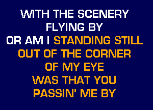 WITH THE SCENERY
FLYING BY
0R AM I STANDING STILL
OUT OF THE CORNER
OF MY EYE
WAS THAT YOU
PASSIN' ME BY