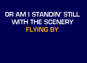 0R AM I STANDIN' STILL
WTH THE SCENERY
FLYING BY