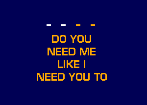 DO YOU
NEED ME

LIKE I
NEED YOU TO
