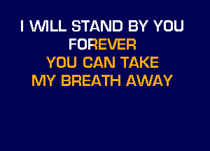 I WILL STAND BY YOU
FOREVER
YOU CAN TAKE

MY BREATH AWAY