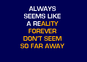 ALWAYS
SEEMS LIKE
A REALITY
FOREVER

DON'T SEEM
SO FAR AWAY