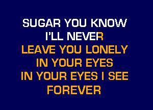 SUGAR YOU KNOW
llLREVER
LEAVE YOU LONELY
IN YOUR EYES
IN YOUR EYES I SEE

FOREVER