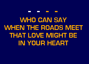 WHO CAN SAY
WHEN THE ROADS MEET
THAT LOVE MIGHT BE
IN YOUR HEART